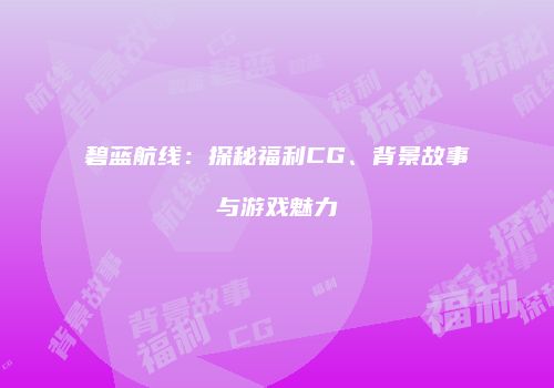 碧蓝航线：探秘福利CG、背景故事与游戏魅力