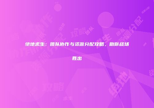 绝地求生：团队协作与资源分配攻略，助你战场胜出