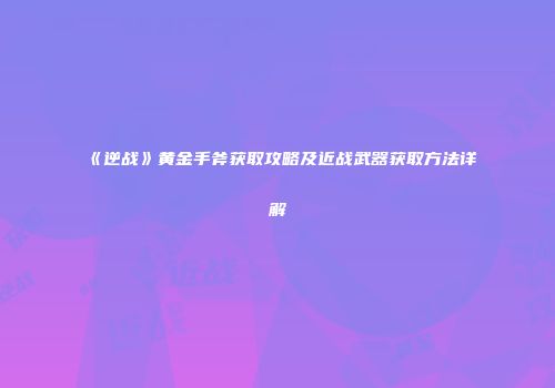 《逆战》黄金手斧获取攻略及近战武器获取方法详解