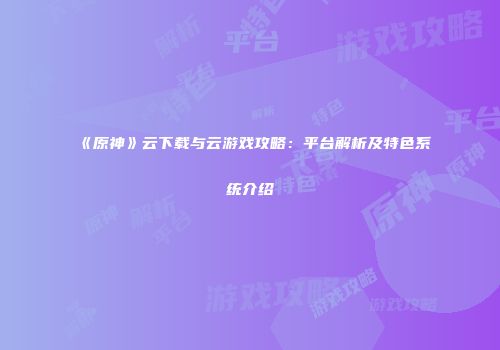 《原神》云下载与云游戏攻略：平台解析及特色系统介绍