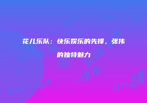 花儿乐队：快乐娱乐的先锋，张伟的独特魅力