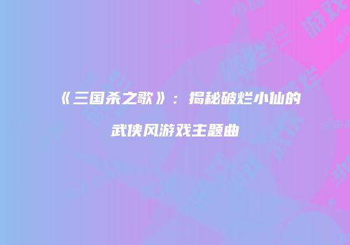 《三国杀之歌》：揭秘破烂小仙的武侠风游戏主题曲