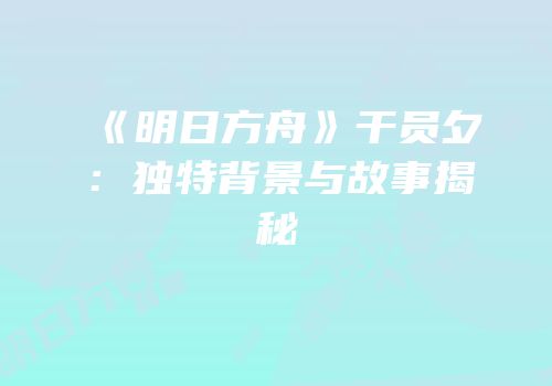 《明日方舟》干员夕：独特背景与故事揭秘