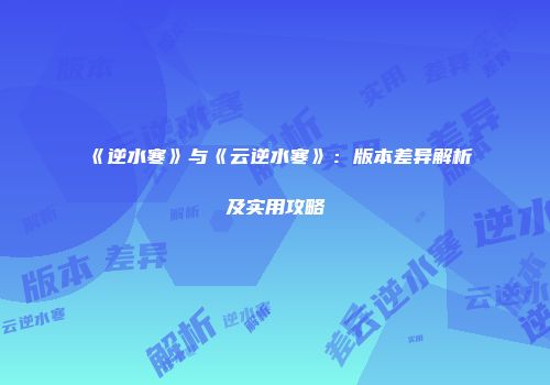 《逆水寒》与《云逆水寒》：版本差异解析及实用攻略
