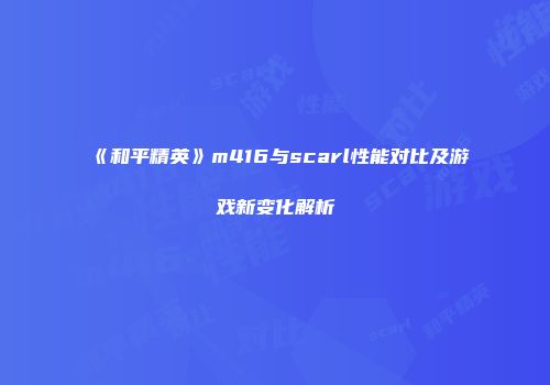 《和平精英》m416与scarl性能对比及游戏新变化解析