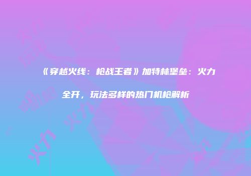 《穿越火线：枪战王者》加特林堡垒：火力全开，玩法多样的热门机枪解析