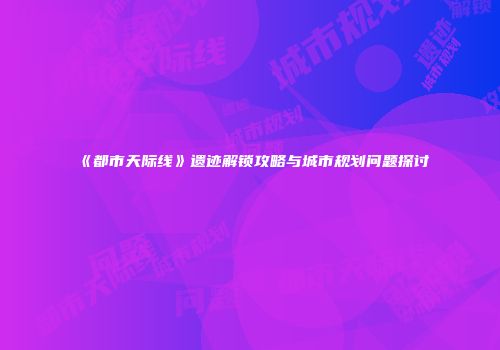 《都市天际线》遗迹解锁攻略与城市规划问题探讨