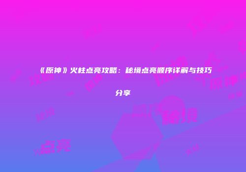 《原神》火柱点亮攻略：秘境点亮顺序详解与技巧分享