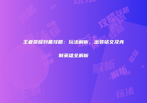 王者荣耀刘备攻略：玩法解析、出装铭文及克制英雄全解析