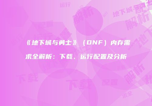 《地下城与勇士》（DNF）内存需求全解析：下载、运行配置及分析