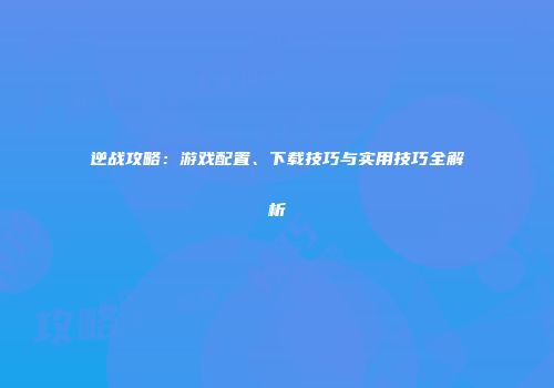 逆战攻略：游戏配置、下载技巧与实用技巧全解析