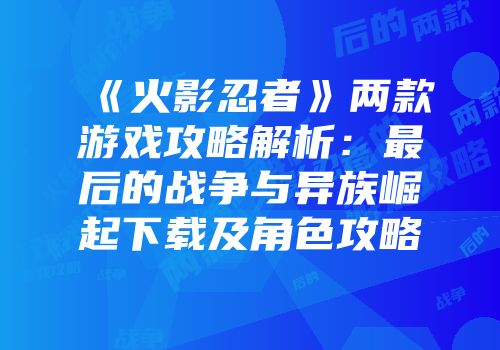《火影忍者》两款游戏攻略解析：最后的战争与异族崛起下载及角色攻略
