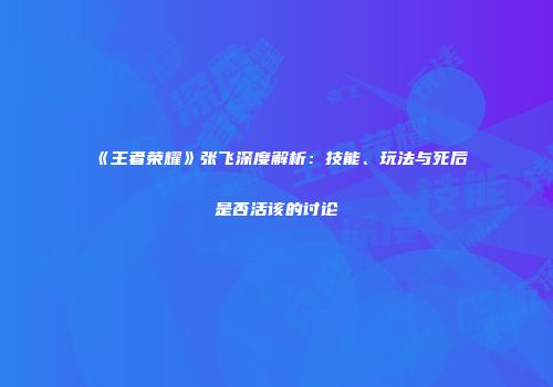 《王者荣耀》张飞深度解析：技能、玩法与死后是否活该的讨论