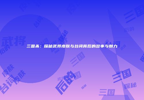 三国杀：探秘武将皮肤与台词背后的故事与魅力