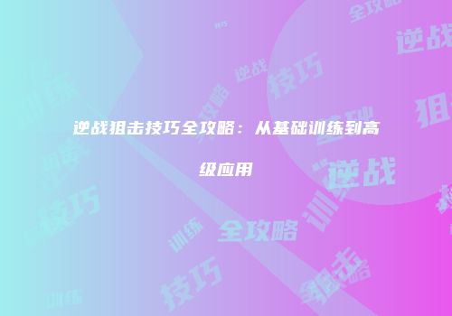 逆战狙击技巧全攻略：从基础训练到高级应用