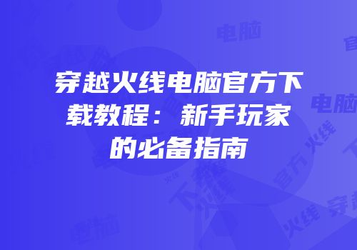 穿越火线电脑官方下载教程：新手玩家的必备指南