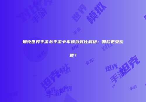 坦克世界手游与手游卡车模拟对比解析：哪款更受欢迎？