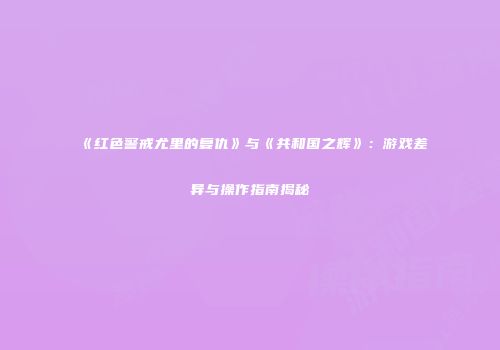 《红色警戒尤里的复仇》与《共和国之辉》：游戏差异与操作指南揭秘