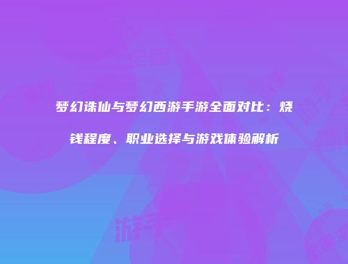 梦幻诛仙与梦幻西游手游全面对比：烧钱程度、职业选择与游戏体验解析