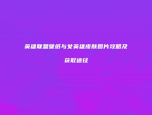 英雄联盟壁纸与女英雄皮肤图片攻略及获取途径