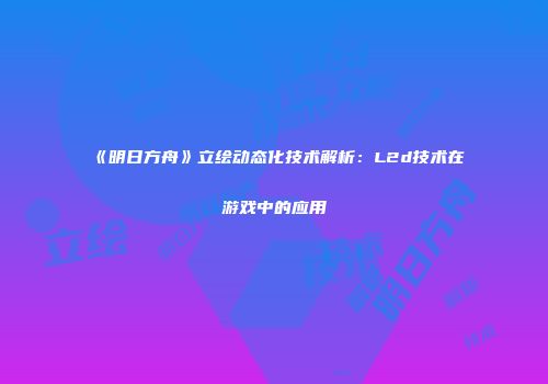 《明日方舟》立绘动态化技术解析：L2d技术在游戏中的应用