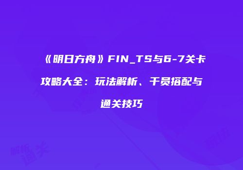 《明日方舟》FIN_TS与6-7关卡攻略大全：玩法解析、干员搭配与通关技巧