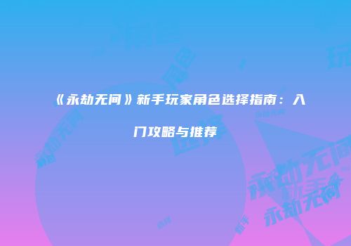 《永劫无间》新手玩家角色选择指南：入门攻略与推荐