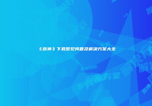 《原神》下载常见问题及解决方案大全