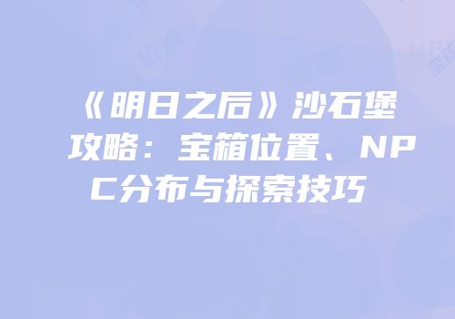 《明日之后》沙石堡攻略：宝箱位置、NPC分布与探索技巧