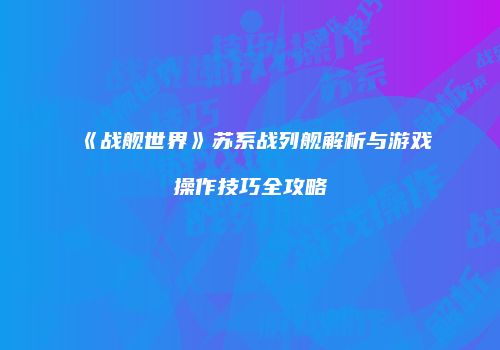 《战舰世界》苏系战列舰解析与游戏操作技巧全攻略