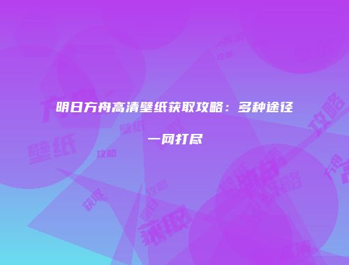 明日方舟高清壁纸获取攻略：多种途径一网打尽
