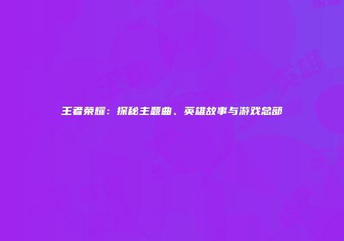 王者荣耀：探秘主题曲、英雄故事与游戏总部