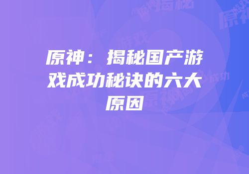 原神：揭秘国产游戏成功秘诀的六大原因