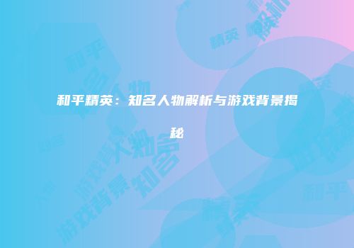 和平精英：知名人物解析与游戏背景揭秘