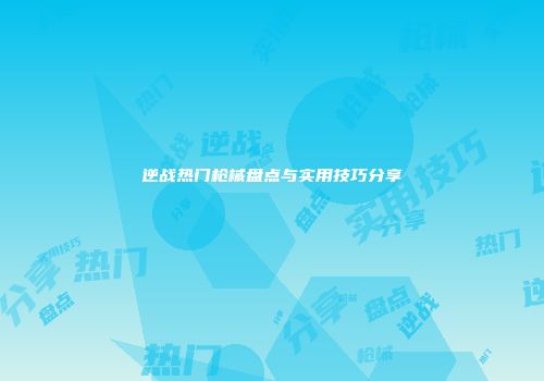 逆战热门枪械盘点与实用技巧分享