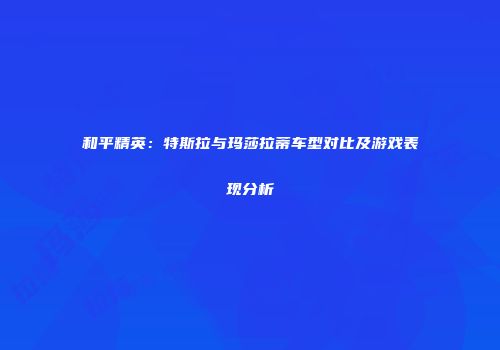 和平精英：特斯拉与玛莎拉蒂车型对比及游戏表现分析