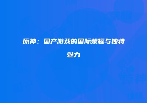 原神：国产游戏的国际荣耀与独特魅力
