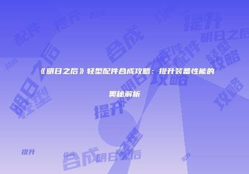《明日之后》轻型配件合成攻略：提升装备性能的奥秘解析