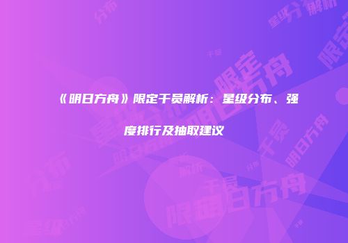 《明日方舟》限定干员解析：星级分布、强度排行及抽取建议