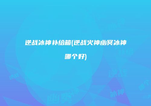 逆战冰神补给箱(逆战火神幽冥冰神哪个好)