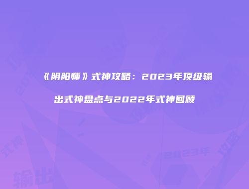 《阴阳师》式神攻略：2023年顶级输出式神盘点与2022年式神回顾