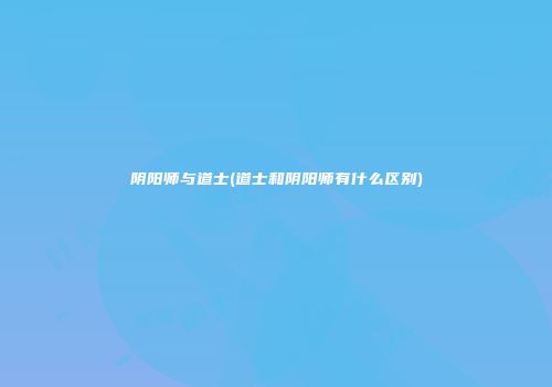 阴阳师与道士(道士和阴阳师有什么区别)