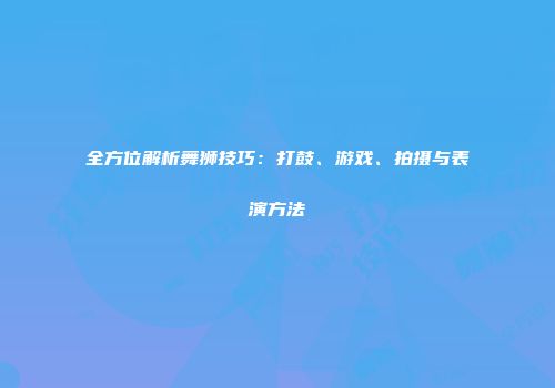 全方位解析舞狮技巧：打鼓、游戏、拍摄与表演方法