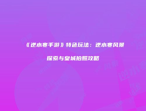 《逆水寒手游》特色玩法：逆水寒风景探索与皇城拍照攻略