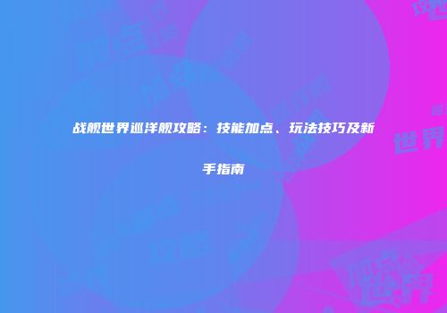 战舰世界巡洋舰攻略：技能加点、玩法技巧及新手指南