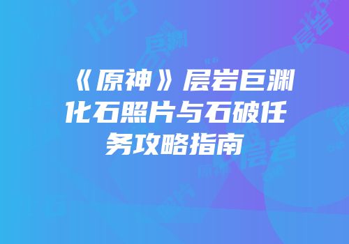 《原神》层岩巨渊化石照片与石破任务攻略指南