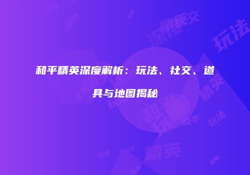 和平精英深度解析：玩法、社交、道具与地图揭秘
