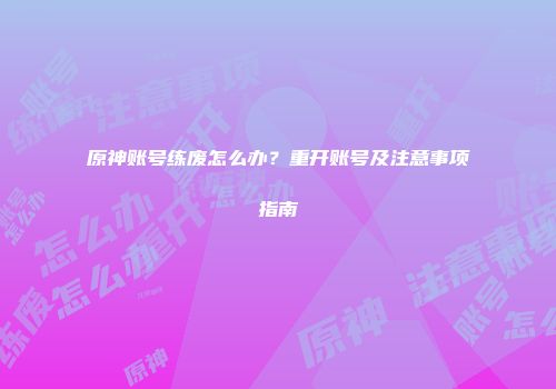 原神账号练废怎么办？重开账号及注意事项指南