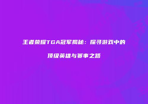 王者荣耀TGA冠军揭秘：探寻游戏中的顶级英雄与赛事之路