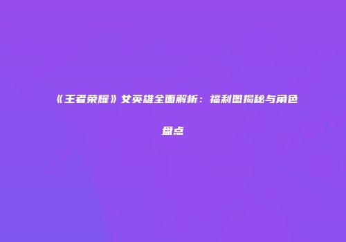 《王者荣耀》女英雄全面解析：福利图揭秘与角色盘点